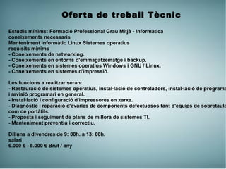 Oferta de treball Tècnic
Estudis mínims: Formació Professional Grau Mitjà - Informàtica
coneixements necessaris
Manteniment informàtic Linux Sistemes operatius
requisits mínims
- Coneixements de networking.
- Coneixements en entorns d'emmagatzematge i backup.
- Coneixements en sistemes operatius Windows i GNU / Linux.
- Coneixements en sistemes d'impressió.
Les funcions a realitzar seran:
- Restauració de sistemes operatius, instal·lació de controladors, instal·lació de programa
i revisió programari en general.
- Instal·lació i configuració d'impressores en xarxa.
- Diagnòstic i reparació d'avaries de components defectuosos tant d'equips de sobretaula
com de portàtils.
- Proposta i seguiment de plans de millora de sistemes TI.
- Manteniment preventiu i correctiu.
Dilluns a divendres de 9: 00h. a 13: 00h.
salari
6.000 € - 8.000 € Brut / any
 