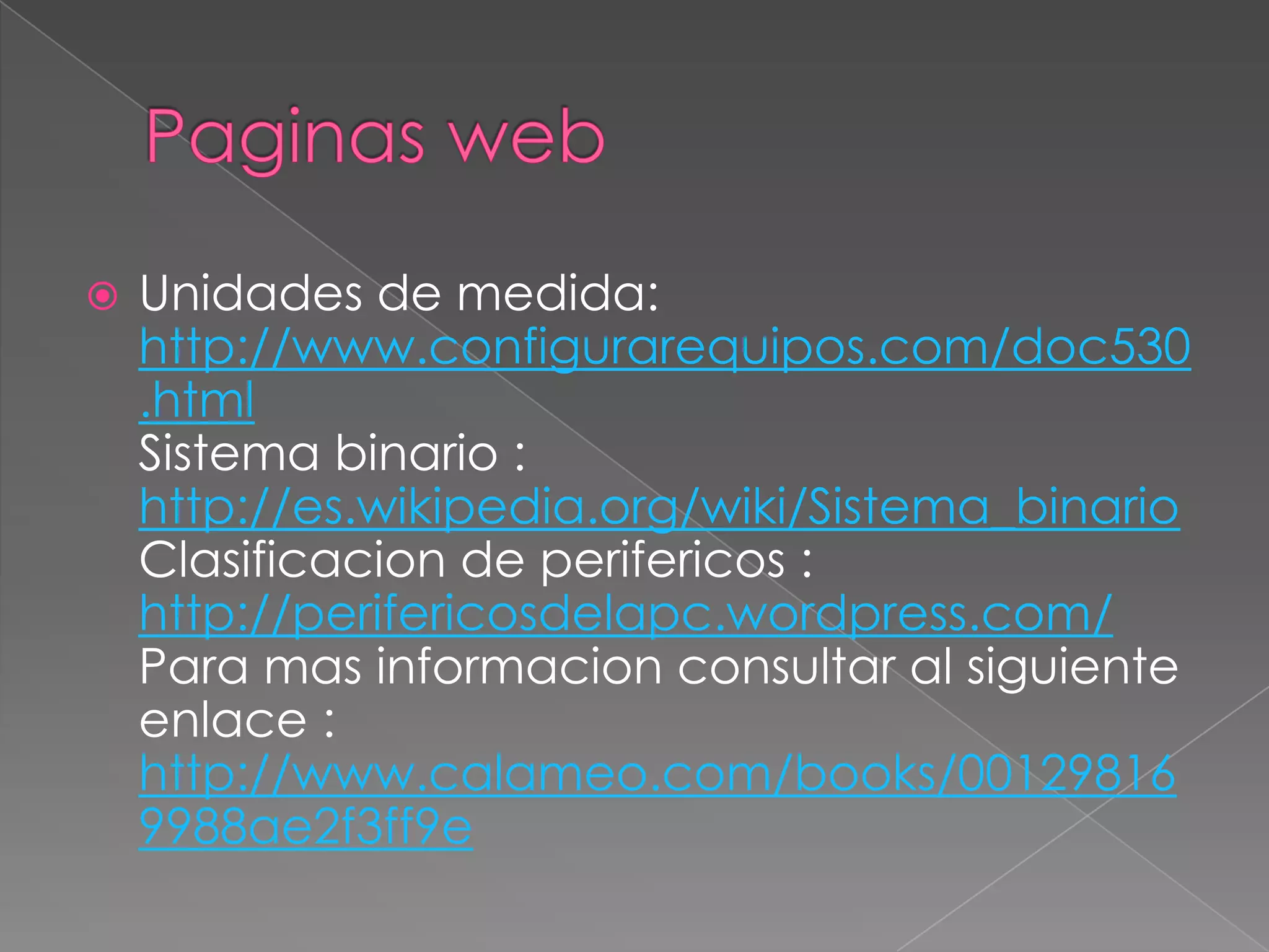    Unidades de medida:
    http://www.configurarequipos.com/doc530
    .html
    Sistema binario :
    http://es.wikipedia.org/wiki/Sistema_binario
    Clasificacion de perifericos :
    http://perifericosdelapc.wordpress.com/
    Para mas informacion consultar al siguiente
    enlace :
    http://www.calameo.com/books/00129816
    9988ae2f3ff9e
 
