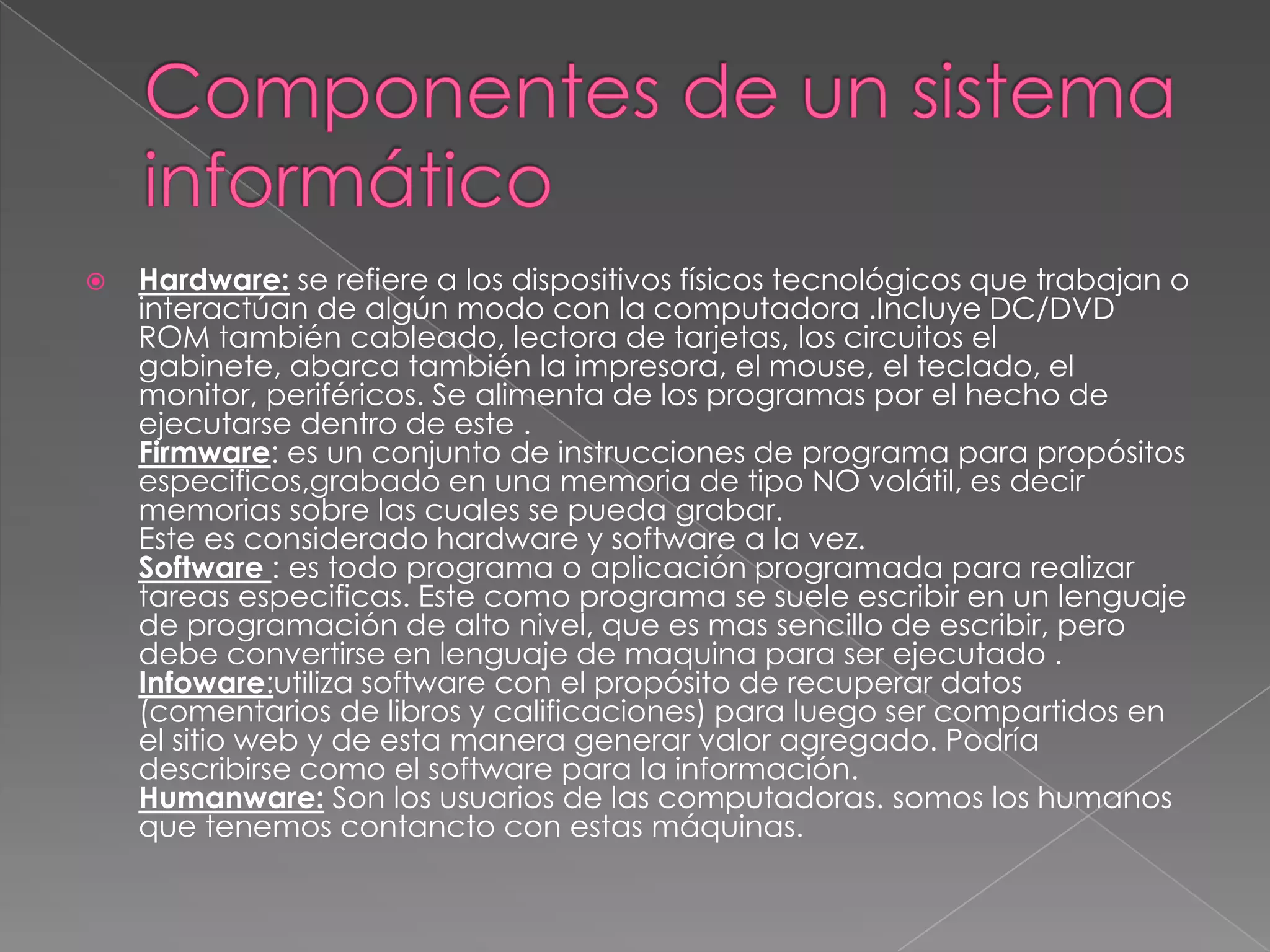    Hardware: se refiere a los dispositivos físicos tecnológicos que trabajan o
    interactúan de algún modo con la computadora .Incluye DC/DVD
    ROM también cableado, lectora de tarjetas, los circuitos el
    gabinete, abarca también la impresora, el mouse, el teclado, el
    monitor, periféricos. Se alimenta de los programas por el hecho de
    ejecutarse dentro de este .
    Firmware: es un conjunto de instrucciones de programa para propósitos
    especificos,grabado en una memoria de tipo NO volátil, es decir
    memorias sobre las cuales se pueda grabar.
    Este es considerado hardware y software a la vez.
    Software : es todo programa o aplicación programada para realizar
    tareas especificas. Este como programa se suele escribir en un lenguaje
    de programación de alto nivel, que es mas sencillo de escribir, pero
    debe convertirse en lenguaje de maquina para ser ejecutado .
    Infoware:utiliza software con el propósito de recuperar datos
    (comentarios de libros y calificaciones) para luego ser compartidos en
    el sitio web y de esta manera generar valor agregado. Podría
    describirse como el software para la información.
    Humanware: Son los usuarios de las computadoras. somos los humanos
    que tenemos contancto con estas máquinas.
 