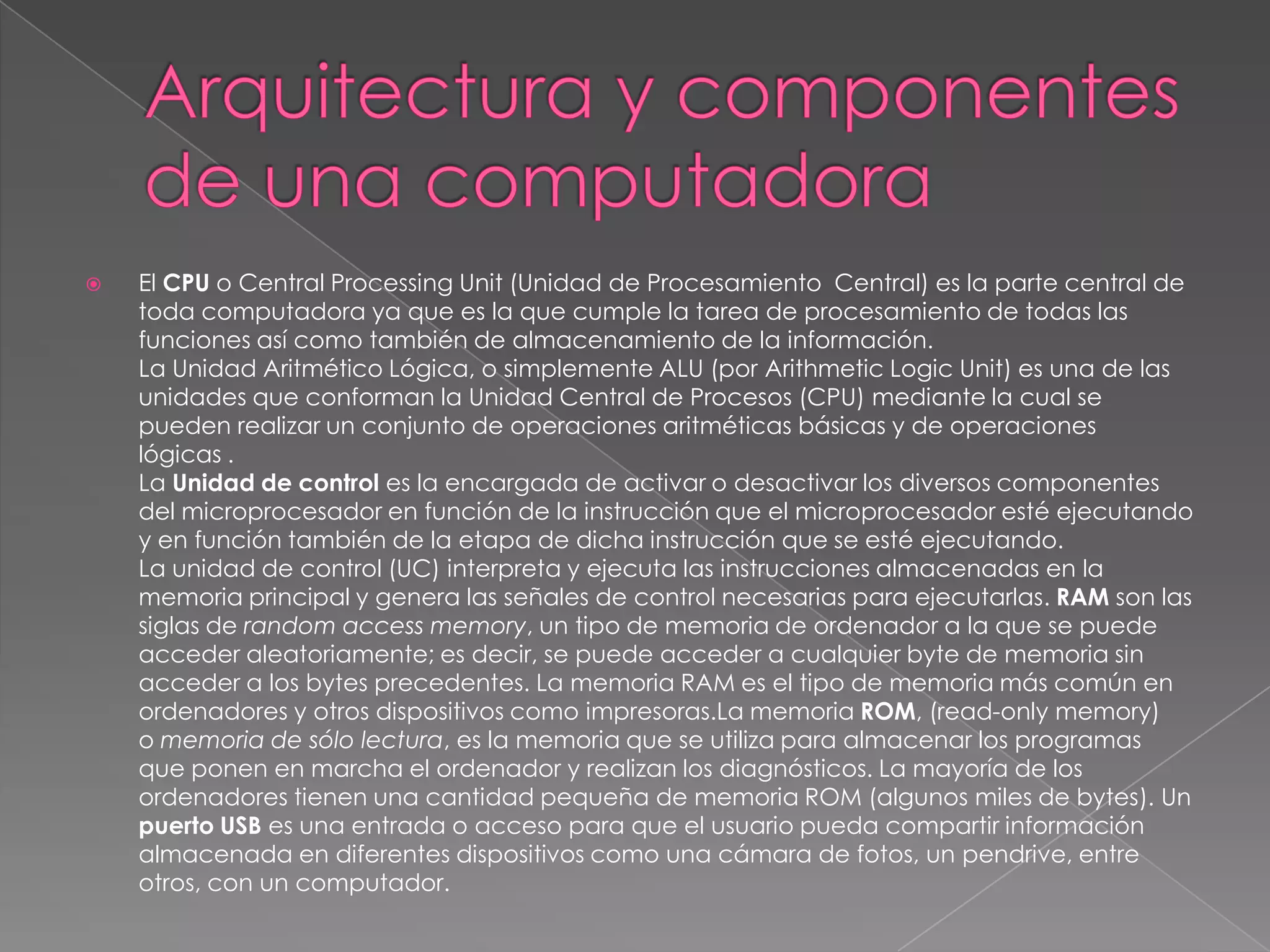    El CPU o Central Processing Unit (Unidad de Procesamiento Central) es la parte central de
    toda computadora ya que es la que cumple la tarea de procesamiento de todas las
    funciones así como también de almacenamiento de la información.
    La Unidad Aritmético Lógica, o simplemente ALU (por Arithmetic Logic Unit) es una de las
    unidades que conforman la Unidad Central de Procesos (CPU) mediante la cual se
    pueden realizar un conjunto de operaciones aritméticas básicas y de operaciones
    lógicas .
    La Unidad de control es la encargada de activar o desactivar los diversos componentes
    del microprocesador en función de la instrucción que el microprocesador esté ejecutando
    y en función también de la etapa de dicha instrucción que se esté ejecutando.
    La unidad de control (UC) interpreta y ejecuta las instrucciones almacenadas en la
    memoria principal y genera las señales de control necesarias para ejecutarlas. RAM son las
    siglas de random access memory, un tipo de memoria de ordenador a la que se puede
    acceder aleatoriamente; es decir, se puede acceder a cualquier byte de memoria sin
    acceder a los bytes precedentes. La memoria RAM es el tipo de memoria más común en
    ordenadores y otros dispositivos como impresoras.La memoria ROM, (read-only memory)
    o memoria de sólo lectura, es la memoria que se utiliza para almacenar los programas
    que ponen en marcha el ordenador y realizan los diagnósticos. La mayoría de los
    ordenadores tienen una cantidad pequeña de memoria ROM (algunos miles de bytes). Un
    puerto USB es una entrada o acceso para que el usuario pueda compartir información
    almacenada en diferentes dispositivos como una cámara de fotos, un pendrive, entre
    otros, con un computador.
 