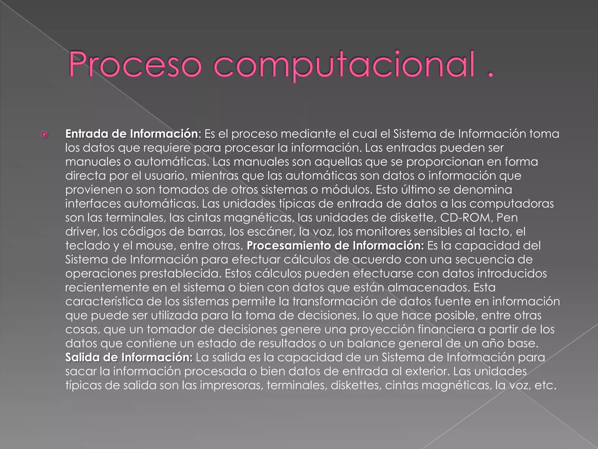    Entrada de Información: Es el proceso mediante el cual el Sistema de Información toma
    los datos que requiere para procesar la información. Las entradas pueden ser
    manuales o automáticas. Las manuales son aquellas que se proporcionan en forma
    directa por el usuario, mientras que las automáticas son datos o información que
    provienen o son tomados de otros sistemas o módulos. Esto último se denomina
    interfaces automáticas. Las unidades típicas de entrada de datos a las computadoras
    son las terminales, las cintas magnéticas, las unidades de diskette, CD-ROM, Pen
    driver, los códigos de barras, los escáner, la voz, los monitores sensibles al tacto, el
    teclado y el mouse, entre otras. Procesamiento de Información: Es la capacidad del
    Sistema de Información para efectuar cálculos de acuerdo con una secuencia de
    operaciones prestablecida. Estos cálculos pueden efectuarse con datos introducidos
    recientemente en el sistema o bien con datos que están almacenados. Esta
    característica de los sistemas permite la transformación de datos fuente en información
    que puede ser utilizada para la toma de decisiones, lo que hace posible, entre otras
    cosas, que un tomador de decisiones genere una proyección financiera a partir de los
    datos que contiene un estado de resultados o un balance general de un año base.
    Salida de Información: La salida es la capacidad de un Sistema de Información para
    sacar la información procesada o bien datos de entrada al exterior. Las unidades
    típicas de salida son las impresoras, terminales, diskettes, cintas magnéticas, la voz, etc.
 