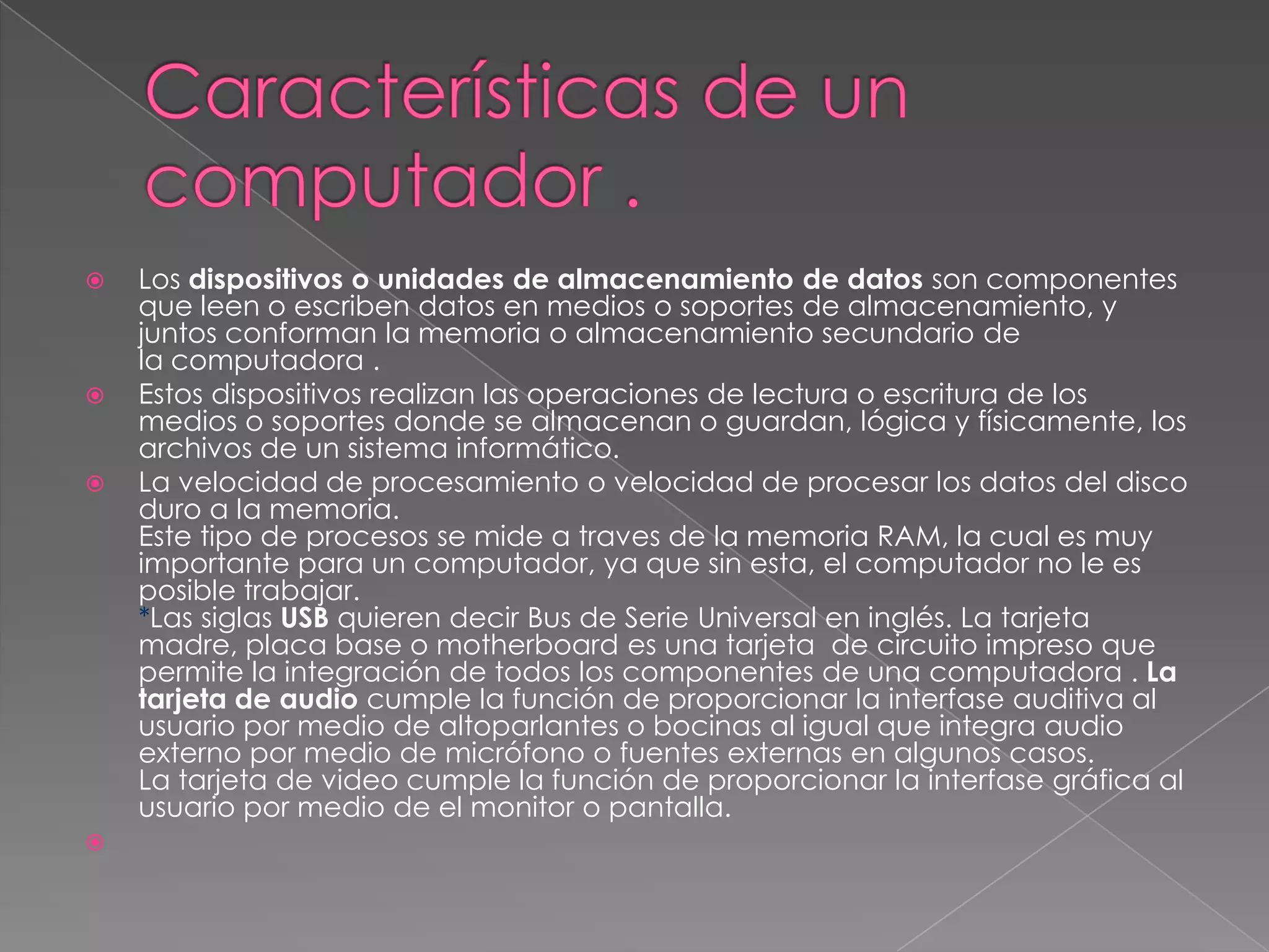    Los dispositivos o unidades de almacenamiento de datos son componentes
    que leen o escriben datos en medios o soportes de almacenamiento, y
    juntos conforman la memoria o almacenamiento secundario de
    la computadora .
   Estos dispositivos realizan las operaciones de lectura o escritura de los
    medios o soportes donde se almacenan o guardan, lógica y físicamente, los
    archivos de un sistema informático.
   La velocidad de procesamiento o velocidad de procesar los datos del disco
    duro a la memoria.
    Este tipo de procesos se mide a traves de la memoria RAM, la cual es muy
    importante para un computador, ya que sin esta, el computador no le es
    posible trabajar.
    *Las siglas USB quieren decir Bus de Serie Universal en inglés. La tarjeta
    madre, placa base o motherboard es una tarjeta de circuito impreso que
    permite la integración de todos los componentes de una computadora . La
    tarjeta de audio cumple la función de proporcionar la interfase auditiva al
    usuario por medio de altoparlantes o bocinas al igual que integra audio
    externo por medio de micrófono o fuentes externas en algunos casos.
    La tarjeta de video cumple la función de proporcionar la interfase gráfica al
    usuario por medio de el monitor o pantalla.

 