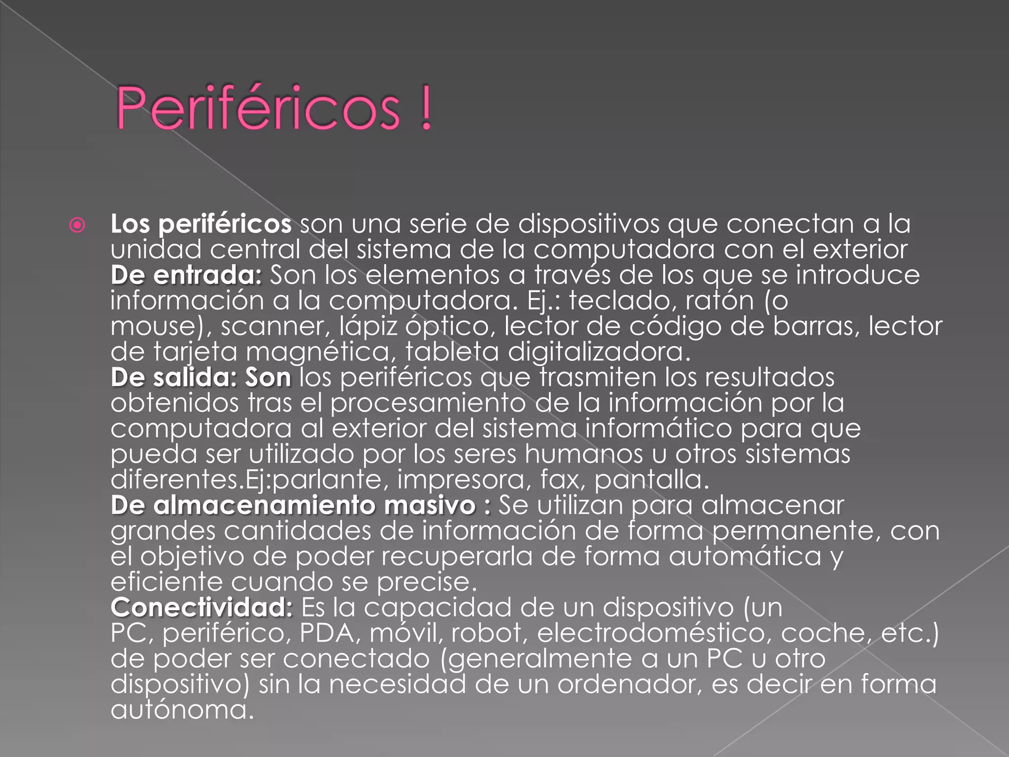    Los periféricos son una serie de dispositivos que conectan a la
    unidad central del sistema de la computadora con el exterior
    De entrada: Son los elementos a través de los que se introduce
    información a la computadora. Ej.: teclado, ratón (o
    mouse), scanner, lápiz óptico, lector de código de barras, lector
    de tarjeta magnética, tableta digitalizadora.
    De salida: Son los periféricos que trasmiten los resultados
    obtenidos tras el procesamiento de la información por la
    computadora al exterior del sistema informático para que
    pueda ser utilizado por los seres humanos u otros sistemas
    diferentes.Ej:parlante, impresora, fax, pantalla.
    De almacenamiento masivo : Se utilizan para almacenar
    grandes cantidades de información de forma permanente, con
    el objetivo de poder recuperarla de forma automática y
    eficiente cuando se precise.
    Conectividad: Es la capacidad de un dispositivo (un
    PC, periférico, PDA, móvil, robot, electrodoméstico, coche, etc.)
    de poder ser conectado (generalmente a un PC u otro
    dispositivo) sin la necesidad de un ordenador, es decir en forma
    autónoma.
 
