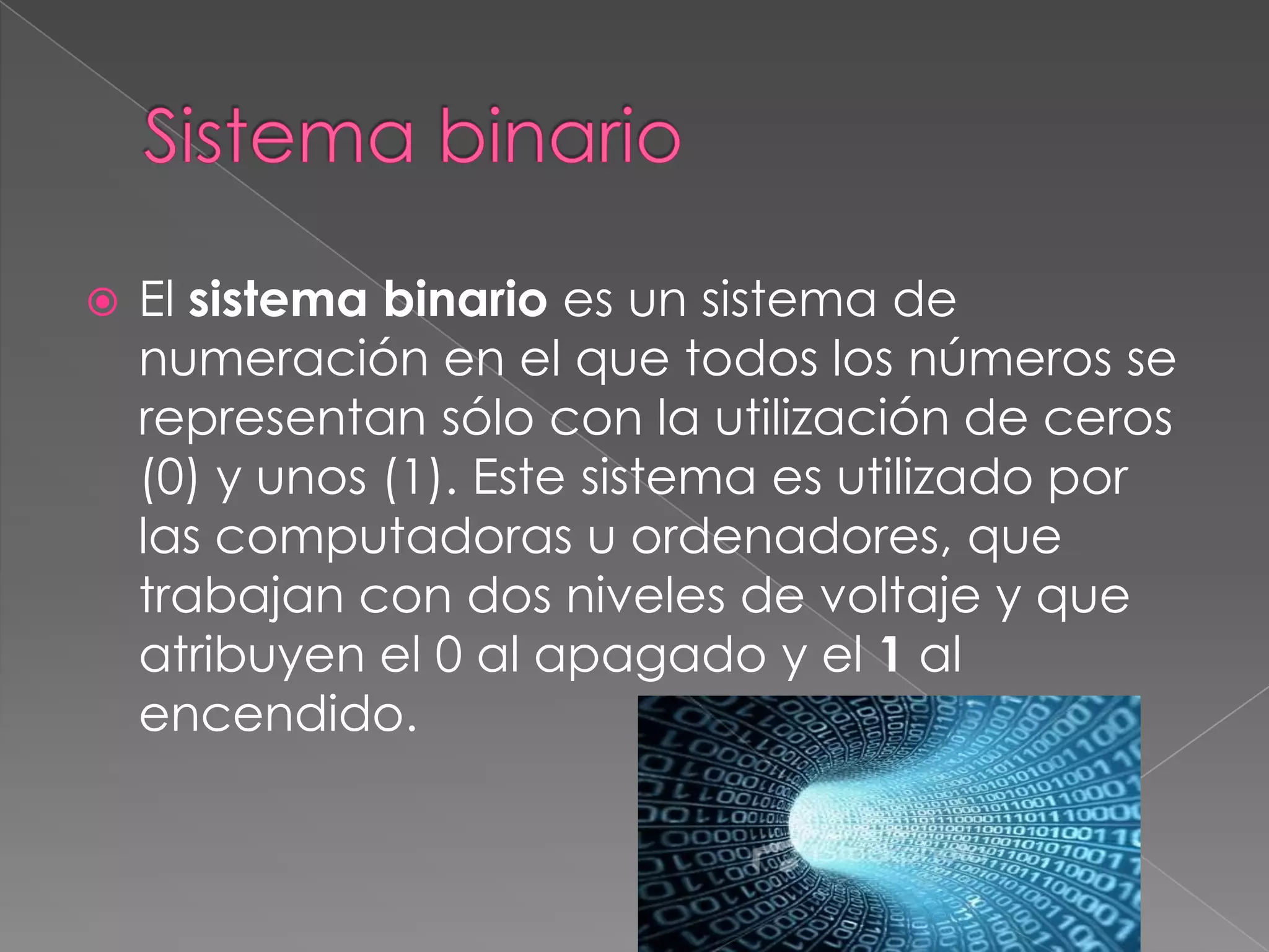   El sistema binario es un sistema de
    numeración en el que todos los números se
    representan sólo con la utilización de ceros
    (0) y unos (1). Este sistema es utilizado por
    las computadoras u ordenadores, que
    trabajan con dos niveles de voltaje y que
    atribuyen el 0 al apagado y el 1 al
    encendido.
 