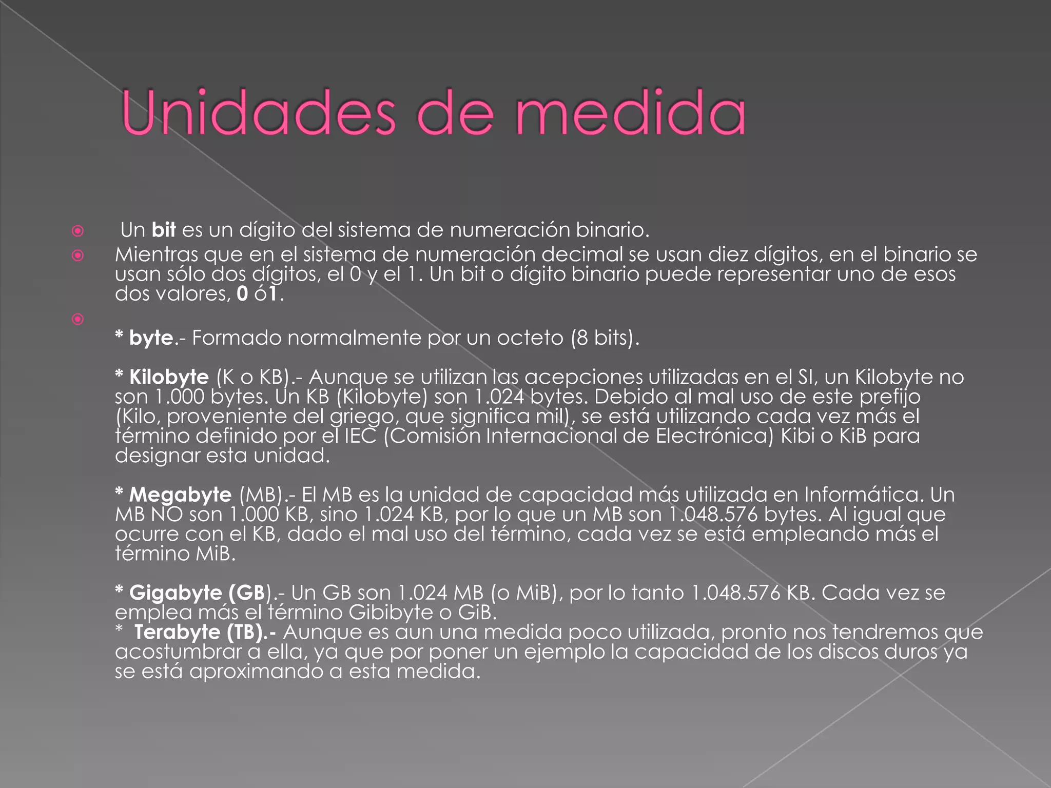    Un bit es un dígito del sistema de numeración binario.
   Mientras que en el sistema de numeración decimal se usan diez dígitos, en el binario se
    usan sólo dos dígitos, el 0 y el 1. Un bit o dígito binario puede representar uno de esos
    dos valores, 0 ó1.

    * byte.- Formado normalmente por un octeto (8 bits).
    * Kilobyte (K o KB).- Aunque se utilizan las acepciones utilizadas en el SI, un Kilobyte no
    son 1.000 bytes. Un KB (Kilobyte) son 1.024 bytes. Debido al mal uso de este prefijo
    (Kilo, proveniente del griego, que significa mil), se está utilizando cada vez más el
    término definido por el IEC (Comisión Internacional de Electrónica) Kibi o KiB para
    designar esta unidad.
    * Megabyte (MB).- El MB es la unidad de capacidad más utilizada en Informática. Un
    MB NO son 1.000 KB, sino 1.024 KB, por lo que un MB son 1.048.576 bytes. Al igual que
    ocurre con el KB, dado el mal uso del término, cada vez se está empleando más el
    término MiB.
    * Gigabyte (GB).- Un GB son 1.024 MB (o MiB), por lo tanto 1.048.576 KB. Cada vez se
    emplea más el término Gibibyte o GiB.
    * Terabyte (TB).- Aunque es aun una medida poco utilizada, pronto nos tendremos que
    acostumbrar a ella, ya que por poner un ejemplo la capacidad de los discos duros ya
    se está aproximando a esta medida.
 