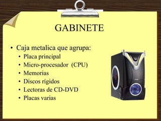 GABINETE
• Caja metalica que agrupa:
• Placa principal
• Micro-procesador (CPU)
• Memorias
• Discos rígidos
• Lectoras de CD-DVD
• Placas varias
 