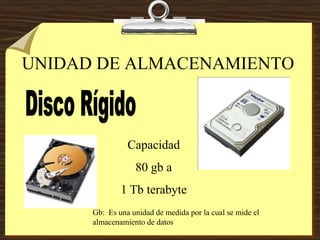 UNIDAD DE ALMACENAMIENTO
Capacidad
80 gb a
1 Tb terabyte
Gb: Es una unidad de medida por la cual se mide el
almacenamiento de datos
 