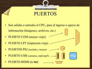 PUERTOS
• Son salidas o entradas al CPU, para el ingreso o egreso de
información (Imágenes, archivos, etc.)
• PUERTO COM (mouse viejo)
• PUERTO LPT (impresora vieja)
• PUERTOS PS2 (teclado y mouse)
• PUERTO USB (camaras, mp4,mp5)
• PUERTO HDMI (tv Hd)
 