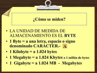 ¿Cómo se miden?
• LA UNIDAD DE MEDIDA DE
ALMACENAMIENTO ES EL BYTE
• 1 Byte = a una letra, espacio o signo
denominado CARÁCTER.-
• 1 Kilobyte = a 1.024 bytes
• 1 Megabyte = a 1.024 Kbytes o 1 millón de bytes
• 1 Gigabyte = a 1.024 MB - Megabytes
A
 