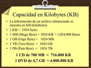 Capacidad en Kilobytes (KB)
• La información de un archivo almacenado se
muestra en KB (kilobytes)
• 1 KB = 1024 bytes
• 1 MB (Mega Byte) = 1024 KB = 1.024.000 Bytes
• 1 GB (Giga Byte) = 1024 MB
• 1 TB (Tera Byte) = 1024 GB
• 1 PB (Peta Byte) = 1024 TB
1 DVD de 4,7 GB = 4.800.000 KB
1 CD de 700 MB = 716.800 KB
 