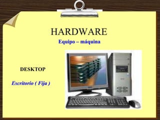 HARDWARE
Equipo – máquina
DESKTOP
Escritorio ( Fija )
 