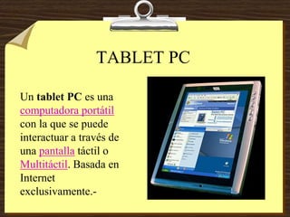 TABLET PC
Un tablet PC es una
computadora portátil
con la que se puede
interactuar a través de
una pantalla táctil o
Multitáctil. Basada en
Internet
exclusivamente.-
 