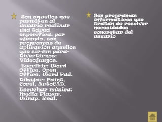 Son aquellos que
permiten al
usuario realizar
una tarea
específica, por
ejemplo, son
programas de
aplicación aquellos
que sirven para-
Divertirnos:
Videojuegos.
Escribir: Word
Office, Open
Office, Word Pad,
Dibujar: Paint,
Corel, AutoCAD.
Escuchar música:
Media Player,
Winap, Real,
Son programas
informáticos que
tratan de resolver
necesidades
concretar del
usuario
 