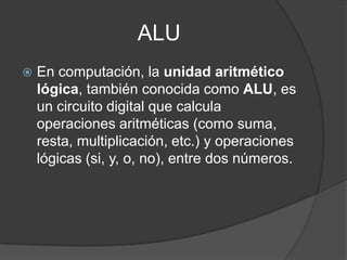 ALU
 En computación, la unidad aritmético
lógica, también conocida como ALU, es
un circuito digital que calcula
operaciones aritméticas (como suma,
resta, multiplicación, etc.) y operaciones
lógicas (si, y, o, no), entre dos números.
 