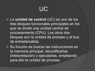 UC
 La unidad de control (UC) es uno de los
tres bloques funcionales principales en los
que se divide una unidad central de
procesamiento (CPU). Los otros dos
bloques son la unidad de proceso y el bus
de entrada/salida.
 Su función es buscar las instrucciones en
la memoria principal, decodificarlas
(interpretación) y ejecutarlas, empleando
para ello la unidad de proceso.
 