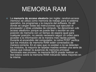 MEMORIA RAM
 La memoria de acceso aleatorio (en inglés: random-access
memory) se utiliza como memoria de trabajo para el sistema
operativo, los programas y la mayoría del software. Es allí
donde se cargan todas las instrucciones que ejecutan el
procesador y otras unidades de cómputo. Se denominan «de
acceso aleatorio» porque se puede leer o escribir en una
posición de memoria con un tiempo de espera igual para
cualquier posición, no siendo necesario seguir un orden para
acceder a la información de la manera más rápida posible.
Durante el encendido del computador, la rutina POST verifica
que los módulos de memoria RAM estén conectados de
manera correcta. En el caso que no existan o no se detecten
los módulos, la mayoría de tarjetas madres emiten una serie de
pitidos que indican la ausencia de memoria principal.
Terminado ese proceso, la memoria BIOS puede realizar un
test básico sobre la memoria RAM indicando fallos mayores en
la misma.
 