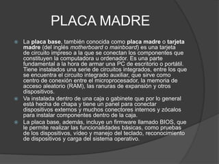 PLACA MADRE
 La placa base, también conocida como placa madre o tarjeta
madre (del inglés motherboard o mainboard) es una tarjeta
de circuito impreso a la que se conectan los componentes que
constituyen la computadora u ordenador. Es una parte
fundamental a la hora de armar una PC de escritorio o portátil.
Tiene instalados una serie de circuitos integrados, entre los que
se encuentra el circuito integrado auxiliar, que sirve como
centro de conexión entre el microprocesador, la memoria de
acceso aleatorio (RAM), las ranuras de expansión y otros
dispositivos.
 Va instalada dentro de una caja o gabinete que por lo general
está hecha de chapa y tiene un panel para conectar
dispositivos externos y muchos conectores internos y zócalos
para instalar componentes dentro de la caja.
 La placa base, además, incluye un firmware llamado BIOS, que
le permite realizar las funcionalidades básicas, como pruebas
de los dispositivos, vídeo y manejo del teclado, reconocimiento
de dispositivos y carga del sistema operativo.
 