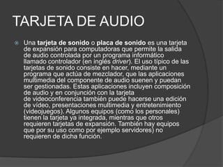 TARJETA DE AUDIO
 Una tarjeta de sonido o placa de sonido es una tarjeta
de expansión para computadoras que permite la salida
de audio controlada por un programa informático
llamado controlador (en inglés driver). El uso típico de las
tarjetas de sonido consiste en hacer, mediante un
programa que actúa de mezclador, que las aplicaciones
multimedia del componente de audio suenen y puedan
ser gestionadas. Estas aplicaciones incluyen composición
de audio y en conjunción con la tarjeta
de videoconferencia también puede hacerse una edición
de vídeo, presentaciones multimedia y entretenimiento
(videojuegos). Algunos equipos (como los personales)
tienen la tarjeta ya integrada, mientras que otros
requieren tarjetas de expansión. También hay equipos
que por su uso como por ejemplo servidores) no
requieren de dicha función.
 
