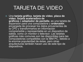 TARJETA DE VIDEO
 Una tarjeta gráfica, tarjeta de vídeo, placa de
vídeo, tarjeta aceleradora de
gráficos o adaptador de pantalla, es una tarjeta de
expansión para una computadora u ordenador,
encargada de procesar los datos provenientes de
la CPU y transformarlos en información
comprensible y representable en un dispositivo de
salida, como un monitor o televisor. Las tarjetas
gráficas más comunes son las disponibles para las
computadoras compatibles con la IBM PC, debido a
la enorme popularidad de éstas, pero otras
arquitecturas también hacen uso de este tipo de
dispositivos.
 