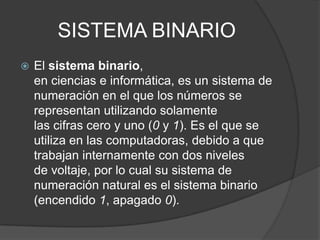 SISTEMA BINARIO
 El sistema binario,
en ciencias e informática, es un sistema de
numeración en el que los números se
representan utilizando solamente
las cifras cero y uno (0 y 1). Es el que se
utiliza en las computadoras, debido a que
trabajan internamente con dos niveles
de voltaje, por lo cual su sistema de
numeración natural es el sistema binario
(encendido 1, apagado 0).
 