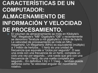 CARACTERÍSTICAS DE UN
COMPUTADOR:
ALMACENAMIENTO DE
INFORMACIÓN Y VELOCIDAD
DE PROCESAMIENTO.
 El volumen de almacenamiento se mide en Kilobyte's
"KB", Megabyte's "MB" Gigabyte's "GB" y recientemente
se denomino Terabyte a mil gigabyte's o trillon de byte's.
La velocidad de procesamiento se mide en Mhz,
megahertz, Un Megahertz (MHz) es equivalente (múltiplo)
a 1 millón de hertzios... 1 hertz es una unidad de
frecuencia que equivale a "ciclos por segundo". O sea:
una onda con una frecuencia de un hertz, completa un
ciclo una vez por segundo... una rueda que gira con una
frecuencia de 1 hertz, da una vuelta completa por
segundo... En definitiva 1 Hz = 1 1/seg ... también puede
definirse como "la velocidad angular del movimiento
rotativo.
 