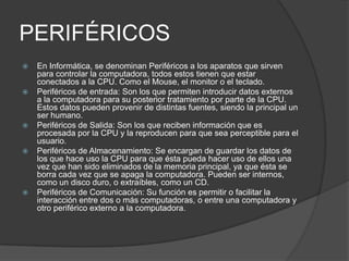 PERIFÉRICOS
 En Informática, se denominan Periféricos a los aparatos que sirven
para controlar la computadora, todos estos tienen que estar
conectados a la CPU. Como el Mouse, el monitor o el teclado.
 Periféricos de entrada: Son los que permiten introducir datos externos
a la computadora para su posterior tratamiento por parte de la CPU.
Estos datos pueden provenir de distintas fuentes, siendo la principal un
ser humano.
 Periféricos de Salida: Son los que reciben información que es
procesada por la CPU y la reproducen para que sea perceptible para el
usuario.
 Periféricos de Almacenamiento: Se encargan de guardar los datos de
los que hace uso la CPU para que ésta pueda hacer uso de ellos una
vez que han sido eliminados de la memoria principal, ya que ésta se
borra cada vez que se apaga la computadora. Pueden ser internos,
como un disco duro, o extraíbles, como un CD.
 Periféricos de Comunicación: Su función es permitir o facilitar la
interacción entre dos o más computadoras, o entre una computadora y
otro periférico externo a la computadora.
 