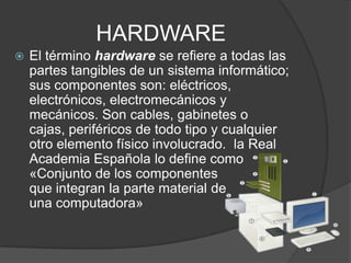 HARDWARE
 El término hardware se refiere a todas las
partes tangibles de un sistema informático;
sus componentes son: eléctricos,
electrónicos, electromecánicos y
mecánicos. Son cables, gabinetes o
cajas, periféricos de todo tipo y cualquier
otro elemento físico involucrado. la Real
Academia Española lo define como
«Conjunto de los componentes
que integran la parte material de
una computadora»
 