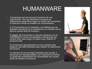 HUMANWARE
 Humanware son los recursos humanos de una
organización. Son los elementos humanos de
aplicaciones específicas según el ámbito de la empresa
e institución donde se instalen los computadores.
2. El humanware es el hardware y el software que es
diseñado pensando en la experiencia y la interfaz que le
dará el usuario final (el humano).
El diseño del humanware a menudo comienza con el
entendimiento de las necesidades y limitaciones del
usuario final, para luego, en base a eso, diseñar el
producto final.
El humanware generalmente es muy probado para
asegurar que está diseñado para mejorar la experiencia
del usuario.
Un ejemplo es la tecnología diseñada para ayudar a
personas con discapacidades, por lo general comienza
su desarrollo entendiendo las necesidades del usuario
antes de diseñar el producto.
 