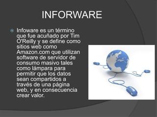 INFORWARE
 Infoware es un término
que fue acuñado por Tim
O'Reilly y se define como
sitios web como
Amazon.com que utilizan
software de servidor de
consumo masivo tales
como lámpara para
permitir que los datos
sean compartidos a
través de una página
web, y en consecuencia
crear valor.
 