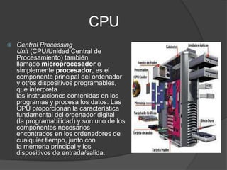 CPU
 Central Processing
Unit (CPU/Unidad Central de
Procesamiento) también
llamado microprocesador o
simplemente procesador, es el
componente principal del ordenador
y otros dispositivos programables,
que interpreta
las instrucciones contenidas en los
programas y procesa los datos. Las
CPU proporcionan la característica
fundamental del ordenador digital
(la programabilidad) y son uno de los
componentes necesarios
encontrados en los ordenadores de
cualquier tiempo, junto con
la memoria principal y los
dispositivos de entrada/salida.
 