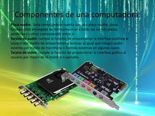 Componentes de una computadora:
Placa madre: toda computadora cuenta con una placa madre, pieza
fundamental encargada de intercomunicar a todas las demás placas,
periféricos y otros componentes entre sí.
Tarjeta de audio: cumple la función de proporcionar la interfase auditiva al
usuario por medio de altoparlantes o bocinas al igual que integra audio
externo por medio de micrófono o fuentes externas en algunos casos
Tarjeta de video: cumple la función de proporcionar la interfase gráfica al
usuario por medio de el monitor o pantalla.
 