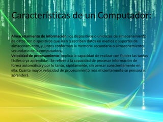 Características de un Computador:
Almacenamiento de información: los dispositivos o unidades de almacenamiento
de datos son dispositivos que leen o escriben datos en medios o soportes de
almacenamiento, y juntos conforman la memoria secundaria o almacenamiento
secundario de la computadora.
Velocidad de procesamiento: implica la capacidad de realizar con fluidez las tareas
fáciles o ya aprendidas. Se refiere a la capacidad de procesar información de
forma automática y por lo tanto, rápidamente, sin pensar conscientemente en
ella. Cuanta mayor velocidad de procesamiento más eficientemente se pensará y
aprenderá.
 
