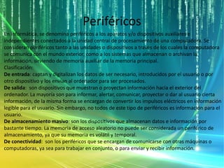 Periféricos
En informática, se denomina periféricos a los aparatos y/o dispositivos auxiliares e
independientes conectados a la unidad central de procesamiento de una computadora. Se
consideran periféricos tanto a las unidades o dispositivos a través de los cuales la computadora
se comunica con el mundo exterior, como a los sistemas que almacenan o archivan la
información, sirviendo de memoria auxiliar de la memoria principal.
Clasificación:
De entrada: captan y digitalizan los datos de ser necesario, introducidos por el usuario o por
otro dispositivo y los envían al ordenador para ser procesados.
De salida: son dispositivos que muestran o proyectan información hacia el exterior del
ordenador. La mayoría son para informar, alertar, comunicar, proyectar o dar al usuario cierta
información, de la misma forma se encargan de convertir los impulsos eléctricos en información
legible para el usuario. Sin embargo, no todos de este tipo de periféricos es información para el
usuario.
De almacenamiento masivo: son los dispositivos que almacenan datos e información por
bastante tiempo. La memoria de acceso aleatorio no puede ser considerada un periférico de
almacenamiento, ya que su memoria es volátil y temporal.
De conectividad: son los periféricos que se encargan de comunicarse con otras máquinas o
computadoras, ya sea para trabajar en conjunto, o para enviar y recibir información.
 