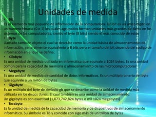 Unidades de medida
• Bit
Es el elemento más pequeño de información de la computadora. Un bit es un único dígito en
un número binario (0 o 1) los cuales agrupados forman unidades más grandes de datos en los
sistemas de las computadoras, siendo el byte (8 bits) siendo el más conocido de estos
• Byte
Llamado también objeto el cual se describe como la unidad básica de almacenamiento de
información, generalmente equivalente a 8 bits pero el tamaño del bit depende del código de
información en el que se defina.
• Kilobyte
Es una unidad de medida utilizada en informática que equivale a 1024 bytes. Es una unidad
común para la capacidad de memoria o almacenamiento de las microcomputadoras
• Megabyte
Es una unidad de medida de cantidad de datos informáticos. Es un múltiplo binario del byte
que equivale a un millón de bytes
• Gigabyte
Es un múltiplo del byte de símbolo gb que se describe como la unidad de medida más
utilizada en los discos duros. El cual también es una unidad de almacenamiento.
Un gigabyte es con exactitud (1,073,742,824 bytes o mil 1024 megabytes)
• Terabyte
Es la unidad de medida de la capacidad de memoria y de dispositivos de almacenamiento
informático. Su símbolo es TB y coincide con algo más de un trillón de bytes
 
