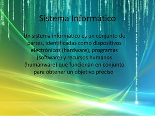 Sistema Informático
Un sistema informático es un conjunto de
partes, identificadas como dispositivos
electrónicos (hardware), programas
(software) y recursos humanos
(humanware) que funcionan en conjunto
para obtener un objetivo preciso.
 