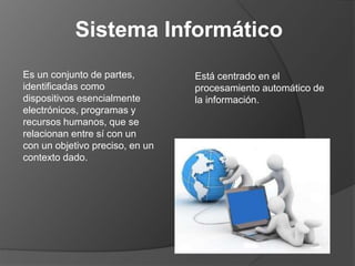 Está centrado en el
procesamiento automático de
la información.
Sistema Informático
Es un conjunto de partes,
identificadas como
dispositivos esencialmente
electrónicos, programas y
recursos humanos, que se
relacionan entre sí con un
con un objetivo preciso, en un
contexto dado.
 