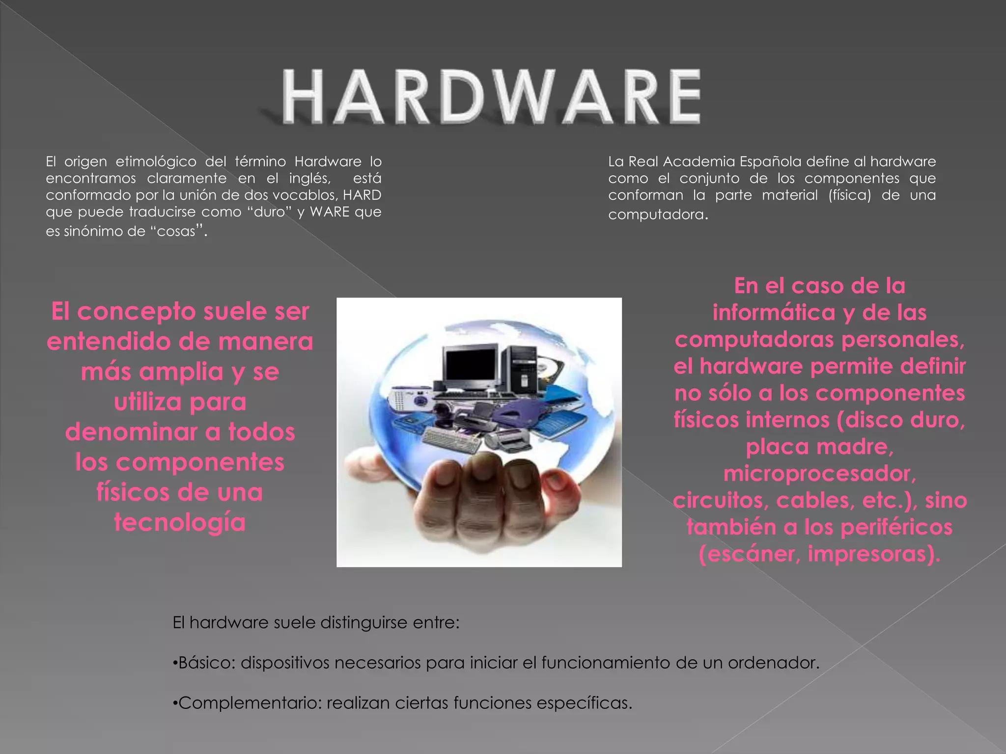 El origen etimológico del término Hardware lo
encontramos claramente en el inglés, está
conformado por la unión de dos vocablos, HARD
que puede traducirse como “duro” y WARE que
es sinónimo de “cosas”.
La Real Academia Española define al hardware
como el conjunto de los componentes que
conforman la parte material (física) de una
computadora.
El concepto suele ser
entendido de manera
más amplia y se
utiliza para
denominar a todos
los componentes
físicos de una
tecnología
El hardware suele distinguirse entre:
•Básico: dispositivos necesarios para iniciar el funcionamiento de un ordenador.
•Complementario: realizan ciertas funciones específicas.
En el caso de la
informática y de las
computadoras personales,
el hardware permite definir
no sólo a los componentes
físicos internos (disco duro,
placa madre,
microprocesador,
circuitos, cables, etc.), sino
también a los periféricos
(escáner, impresoras).
 