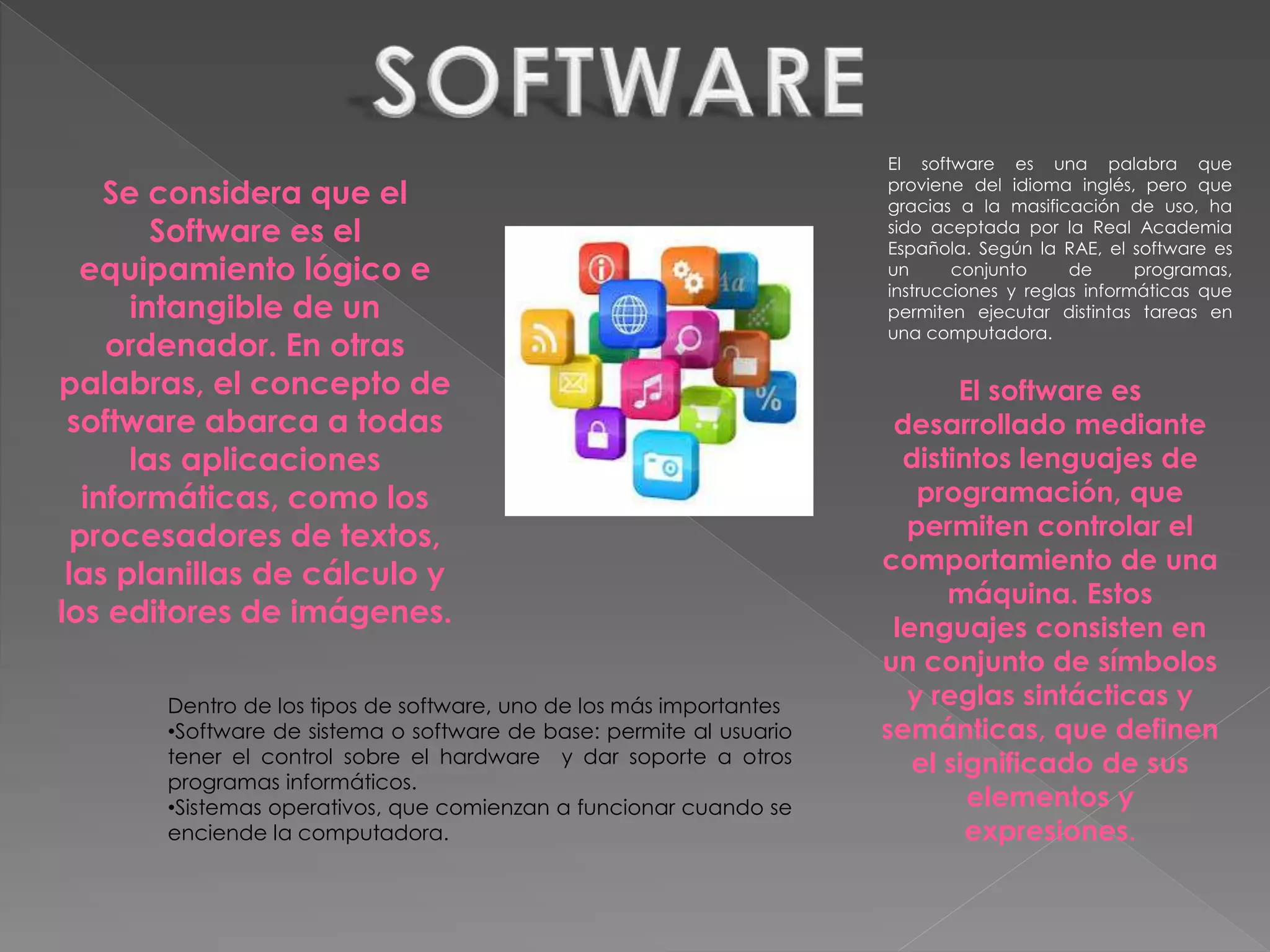 El software es una palabra que
proviene del idioma inglés, pero que
gracias a la masificación de uso, ha
sido aceptada por la Real Academia
Española. Según la RAE, el software es
un conjunto de programas,
instrucciones y reglas informáticas que
permiten ejecutar distintas tareas en
una computadora.
Se considera que el
Software es el
equipamiento lógico e
intangible de un
ordenador. En otras
palabras, el concepto de
software abarca a todas
las aplicaciones
informáticas, como los
procesadores de textos,
las planillas de cálculo y
los editores de imágenes.
El software es
desarrollado mediante
distintos lenguajes de
programación, que
permiten controlar el
comportamiento de una
máquina. Estos
lenguajes consisten en
un conjunto de símbolos
y reglas sintácticas y
semánticas, que definen
el significado de sus
elementos y
expresiones.
Dentro de los tipos de software, uno de los más importantes
•Software de sistema o software de base: permite al usuario
tener el control sobre el hardware y dar soporte a otros
programas informáticos.
•Sistemas operativos, que comienzan a funcionar cuando se
enciende la computadora.
 