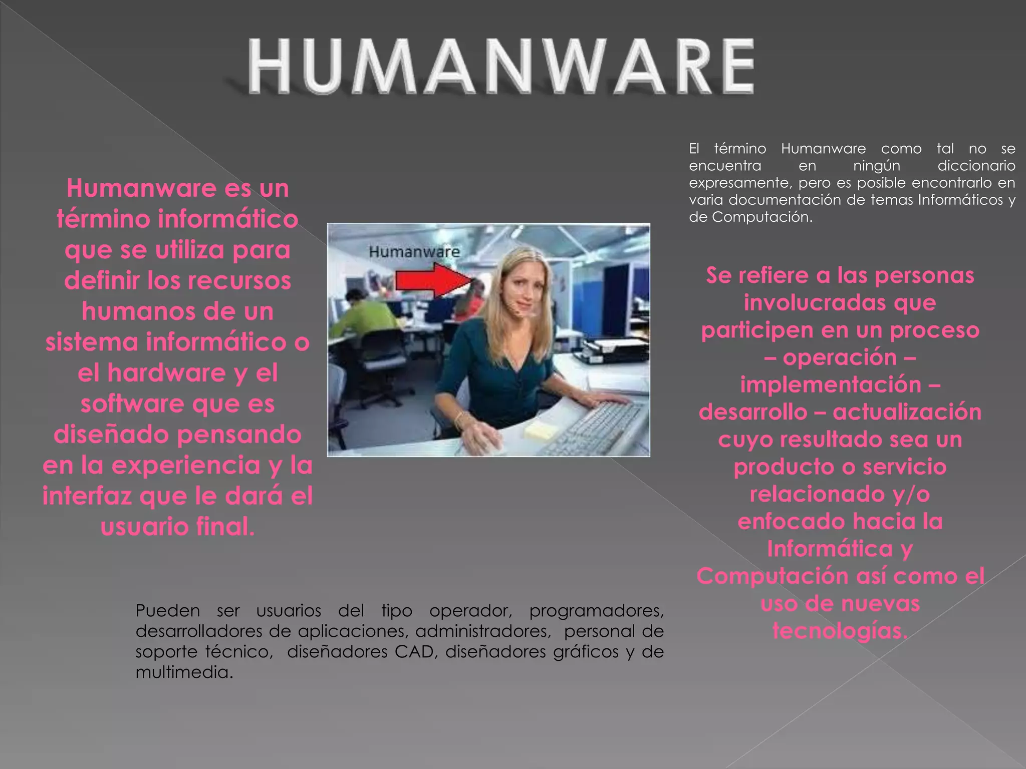 Humanware es un
término informático
que se utiliza para
definir los recursos
humanos de un
sistema informático o
el hardware y el
software que es
diseñado pensando
en la experiencia y la
interfaz que le dará el
usuario final.
El término Humanware como tal no se
encuentra en ningún diccionario
expresamente, pero es posible encontrarlo en
varia documentación de temas Informáticos y
de Computación.
Se refiere a las personas
involucradas que
participen en un proceso
– operación –
implementación –
desarrollo – actualización
cuyo resultado sea un
producto o servicio
relacionado y/o
enfocado hacia la
Informática y
Computación así como el
uso de nuevas
tecnologías.
Pueden ser usuarios del tipo operador, programadores,
desarrolladores de aplicaciones, administradores, personal de
soporte técnico, diseñadores CAD, diseñadores gráficos y de
multimedia.
 