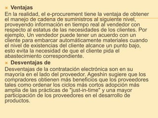  Ventajas
En la realidad, el e-procurement tiene la ventaja de obtener
el manejo de cadena de suministros al siguiente nivel,
proveyendo información en tiempo real al vendedor con
respecto al estatus de las necesidades de los clientes. Por
ejemplo, Un vendedor puede tener un acuerdo con un
cliente para embarcar automáticamente materiales cuando
el nivel de existencias del cliente alcance un punto bajo,
esto evita la necesidad de que el cliente pida el
abastecimiento correspondiente.
 Desventajas de
Desventajas de la contratación electrónica son en su
mayoría en el lado del proveedor. Ageshin sugiere que los
compradores obtienen más beneficios que los proveedores
tales como ordenar los ciclos más cortos adopción más
amplia de las prácticas de "just-in-time" y una mayor
participación de los proveedores en el desarrollo de
productos.
 