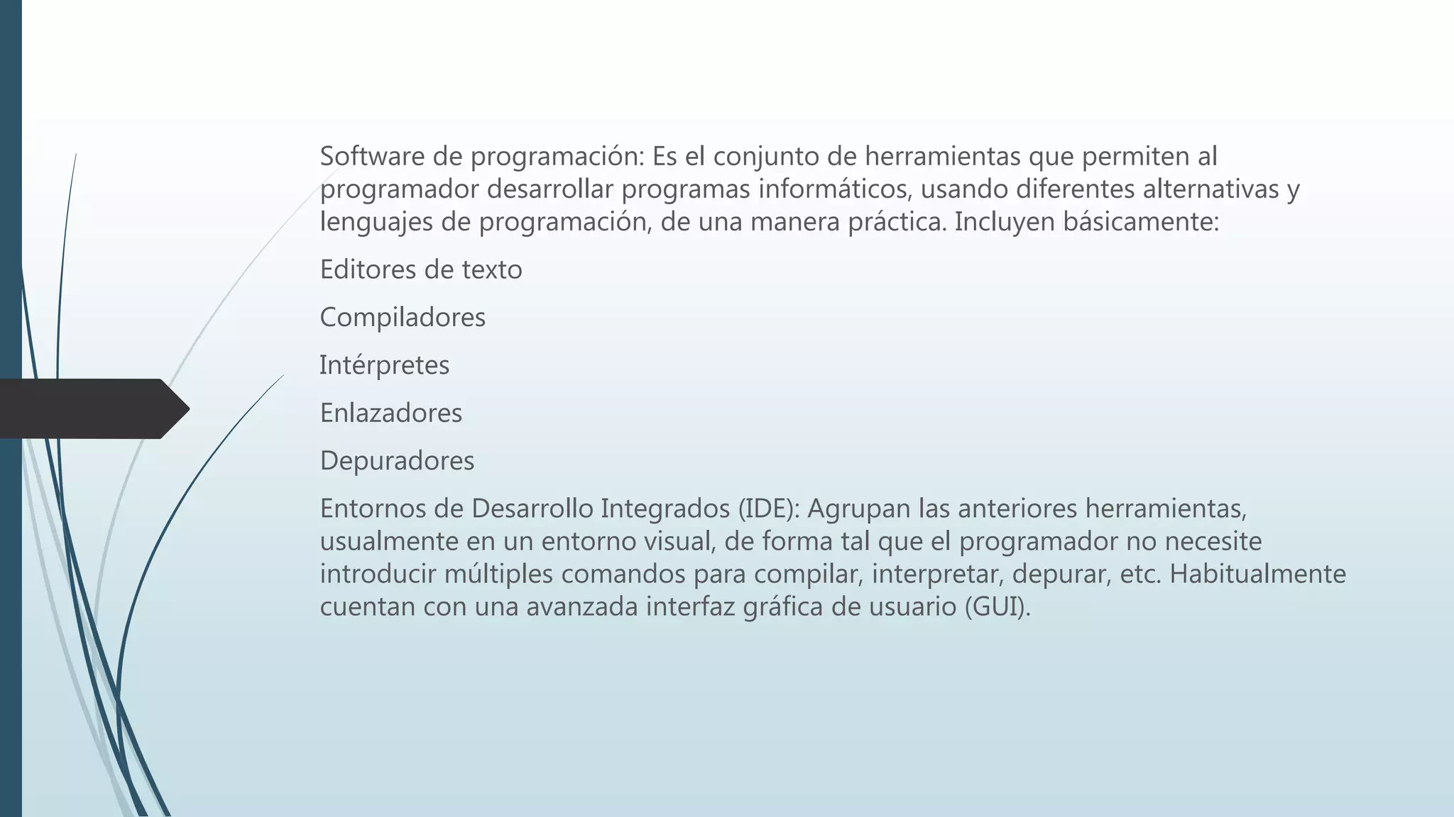 Software de programación: Es el conjunto de herramientas que permiten al
programador desarrollar programas informáticos, usando diferentes alternativas y
lenguajes de programación, de una manera práctica. Incluyen básicamente:
Editores de texto
Compiladores
Intérpretes
Enlazadores
Depuradores
Entornos de Desarrollo Integrados (IDE): Agrupan las anteriores herramientas,
usualmente en un entorno visual, de forma tal que el programador no necesite
introducir múltiples comandos para compilar, interpretar, depurar, etc. Habitualmente
cuentan con una avanzada interfaz gráfica de usuario (GUI).
 