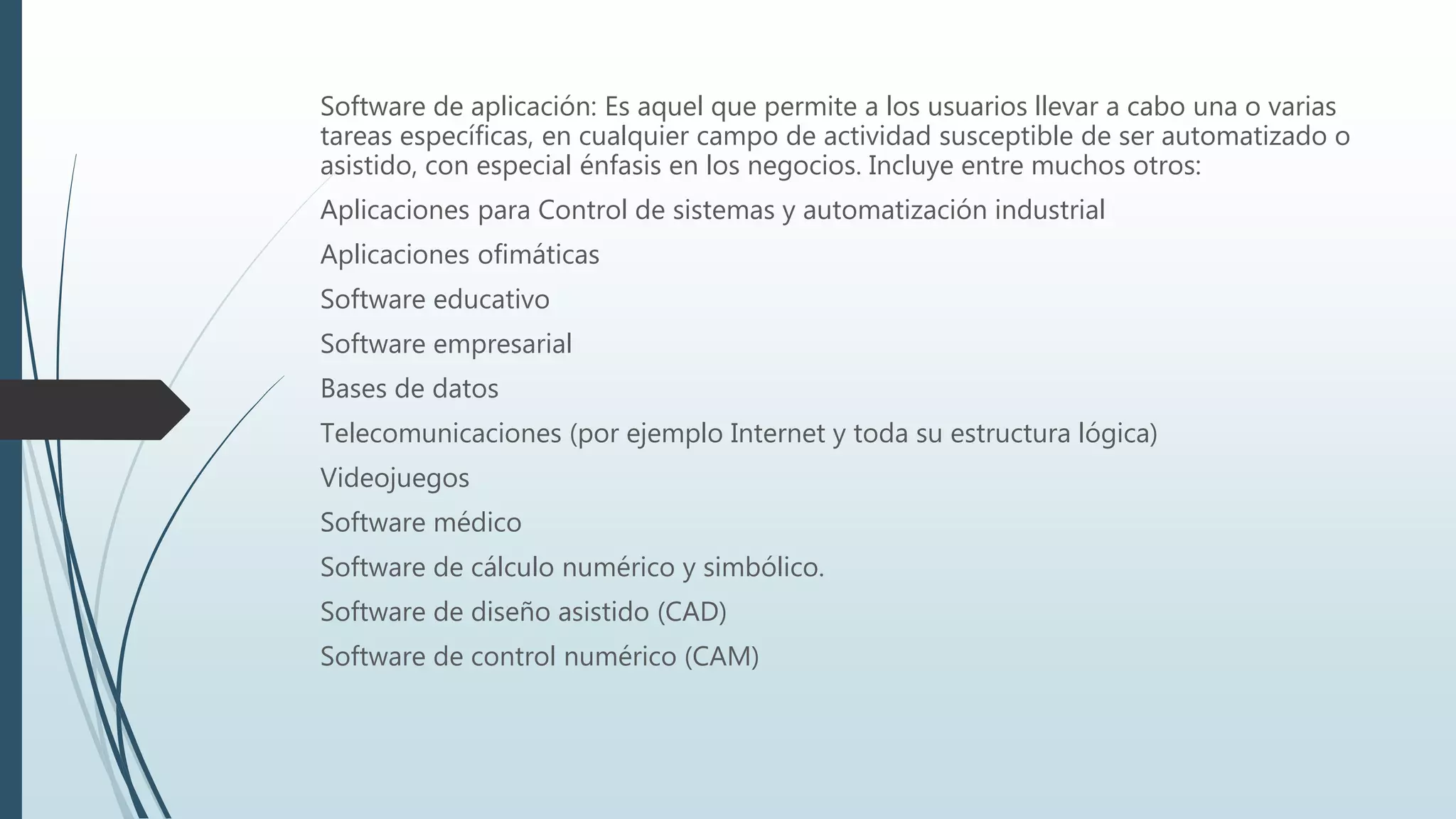 Software de aplicación: Es aquel que permite a los usuarios llevar a cabo una o varias
tareas específicas, en cualquier campo de actividad susceptible de ser automatizado o
asistido, con especial énfasis en los negocios. Incluye entre muchos otros:
Aplicaciones para Control de sistemas y automatización industrial
Aplicaciones ofimáticas
Software educativo
Software empresarial
Bases de datos
Telecomunicaciones (por ejemplo Internet y toda su estructura lógica)
Videojuegos
Software médico
Software de cálculo numérico y simbólico.
Software de diseño asistido (CAD)
Software de control numérico (CAM)
 