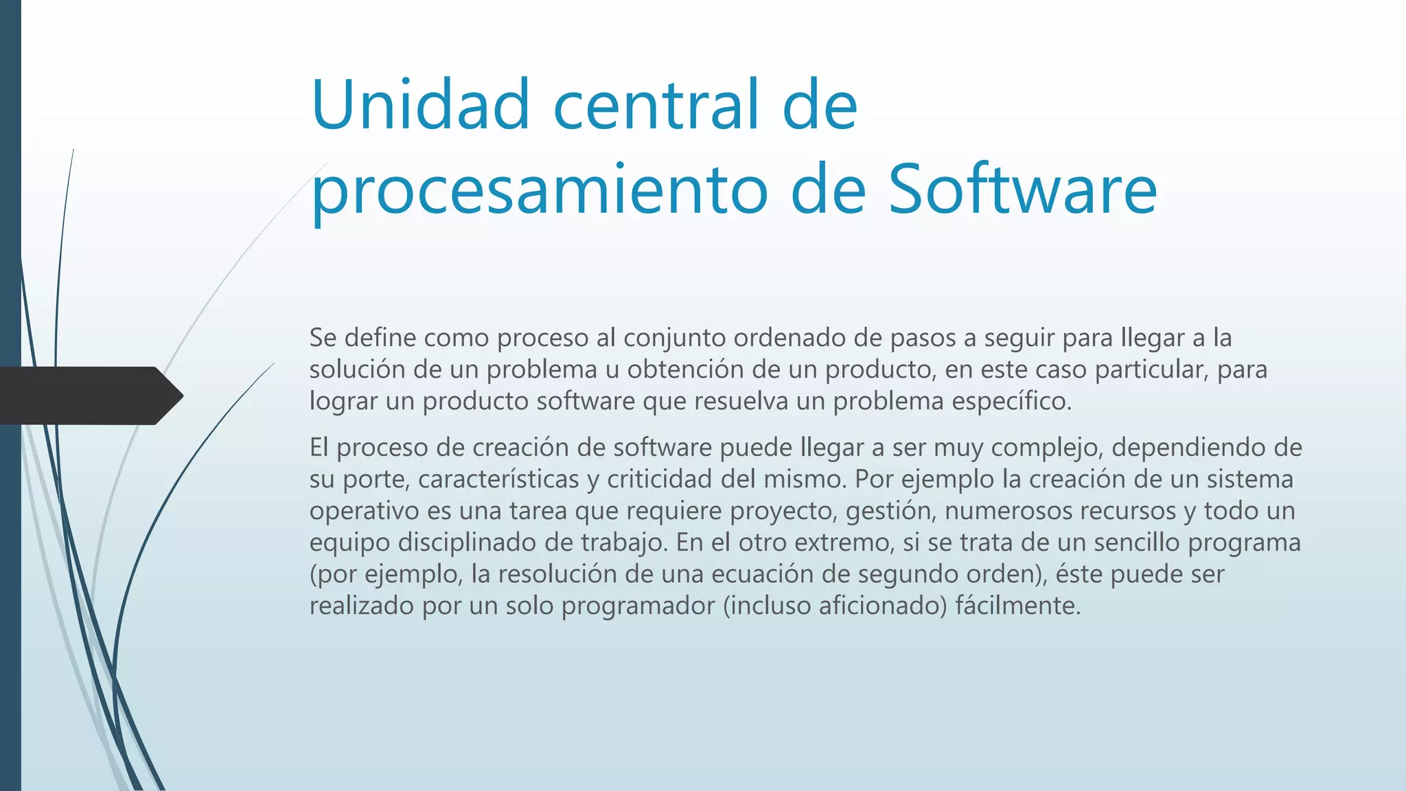 Unidad central de
procesamiento de Software
Se define como proceso al conjunto ordenado de pasos a seguir para llegar a la
solución de un problema u obtención de un producto, en este caso particular, para
lograr un producto software que resuelva un problema específico.
El proceso de creación de software puede llegar a ser muy complejo, dependiendo de
su porte, características y criticidad del mismo. Por ejemplo la creación de un sistema
operativo es una tarea que requiere proyecto, gestión, numerosos recursos y todo un
equipo disciplinado de trabajo. En el otro extremo, si se trata de un sencillo programa
(por ejemplo, la resolución de una ecuación de segundo orden), éste puede ser
realizado por un solo programador (incluso aficionado) fácilmente.
 