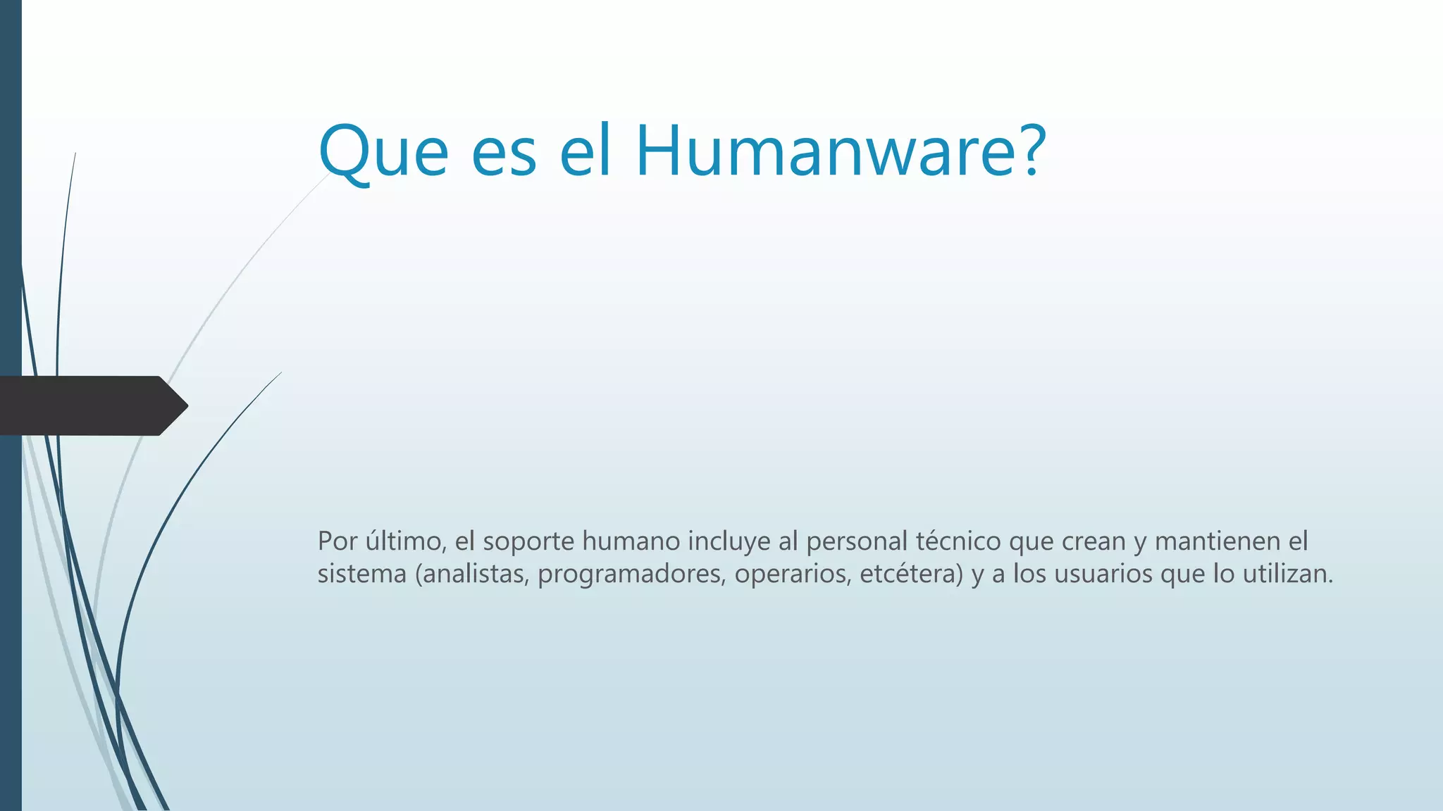 Que es el Humanware?
Por último, el soporte humano incluye al personal técnico que crean y mantienen el
sistema (analistas, programadores, operarios, etcétera) y a los usuarios que lo utilizan.
 
