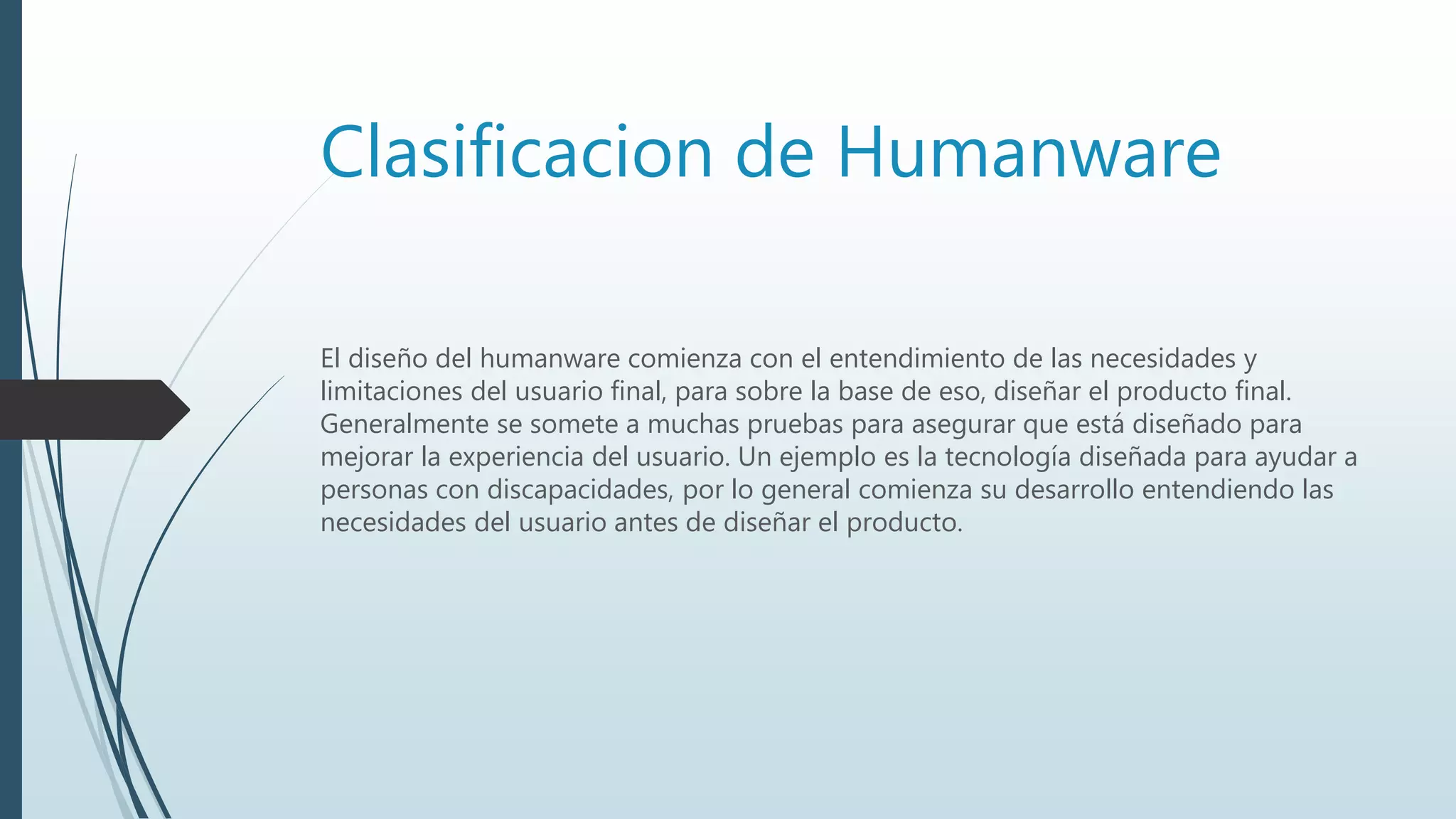 Clasificacion de Humanware
El diseño del humanware comienza con el entendimiento de las necesidades y
limitaciones del usuario final, para sobre la base de eso, diseñar el producto final.
Generalmente se somete a muchas pruebas para asegurar que está diseñado para
mejorar la experiencia del usuario. Un ejemplo es la tecnología diseñada para ayudar a
personas con discapacidades, por lo general comienza su desarrollo entendiendo las
necesidades del usuario antes de diseñar el producto.
 