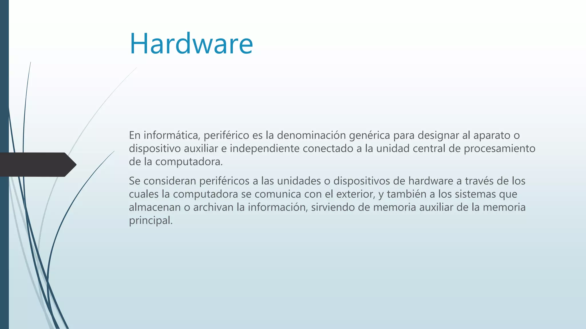 Hardware
En informática, periférico es la denominación genérica para designar al aparato o
dispositivo auxiliar e independiente conectado a la unidad central de procesamiento
de la computadora.
Se consideran periféricos a las unidades o dispositivos de hardware a través de los
cuales la computadora se comunica con el exterior, y también a los sistemas que
almacenan o archivan la información, sirviendo de memoria auxiliar de la memoria
principal.
 