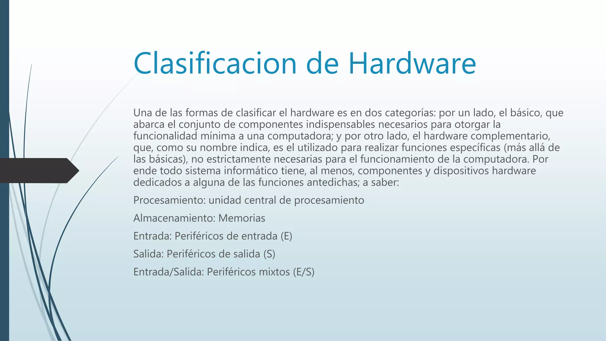 Clasificacion de Hardware
Una de las formas de clasificar el hardware es en dos categorías: por un lado, el básico, que
abarca el conjunto de componentes indispensables necesarios para otorgar la
funcionalidad mínima a una computadora; y por otro lado, el hardware complementario,
que, como su nombre indica, es el utilizado para realizar funciones específicas (más allá de
las básicas), no estrictamente necesarias para el funcionamiento de la computadora. Por
ende todo sistema informático tiene, al menos, componentes y dispositivos hardware
dedicados a alguna de las funciones antedichas; a saber:
Procesamiento: unidad central de procesamiento
Almacenamiento: Memorias
Entrada: Periféricos de entrada (E)
Salida: Periféricos de salida (S)
Entrada/Salida: Periféricos mixtos (E/S)
 