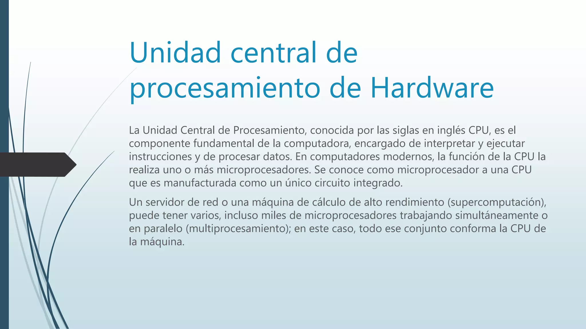 Unidad central de
procesamiento de Hardware
La Unidad Central de Procesamiento, conocida por las siglas en inglés CPU, es el
componente fundamental de la computadora, encargado de interpretar y ejecutar
instrucciones y de procesar datos. En computadores modernos, la función de la CPU la
realiza uno o más microprocesadores. Se conoce como microprocesador a una CPU
que es manufacturada como un único circuito integrado.
Un servidor de red o una máquina de cálculo de alto rendimiento (supercomputación),
puede tener varios, incluso miles de microprocesadores trabajando simultáneamente o
en paralelo (multiprocesamiento); en este caso, todo ese conjunto conforma la CPU de
la máquina.
 