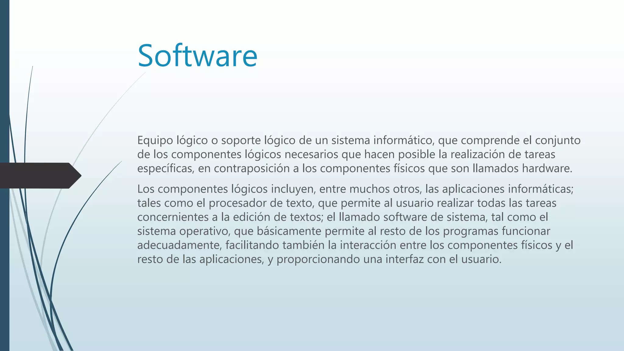 Software
Equipo lógico o soporte lógico de un sistema informático, que comprende el conjunto
de los componentes lógicos necesarios que hacen posible la realización de tareas
específicas, en contraposición a los componentes físicos que son llamados hardware.
Los componentes lógicos incluyen, entre muchos otros, las aplicaciones informáticas;
tales como el procesador de texto, que permite al usuario realizar todas las tareas
concernientes a la edición de textos; el llamado software de sistema, tal como el
sistema operativo, que básicamente permite al resto de los programas funcionar
adecuadamente, facilitando también la interacción entre los componentes físicos y el
resto de las aplicaciones, y proporcionando una interfaz con el usuario.
 