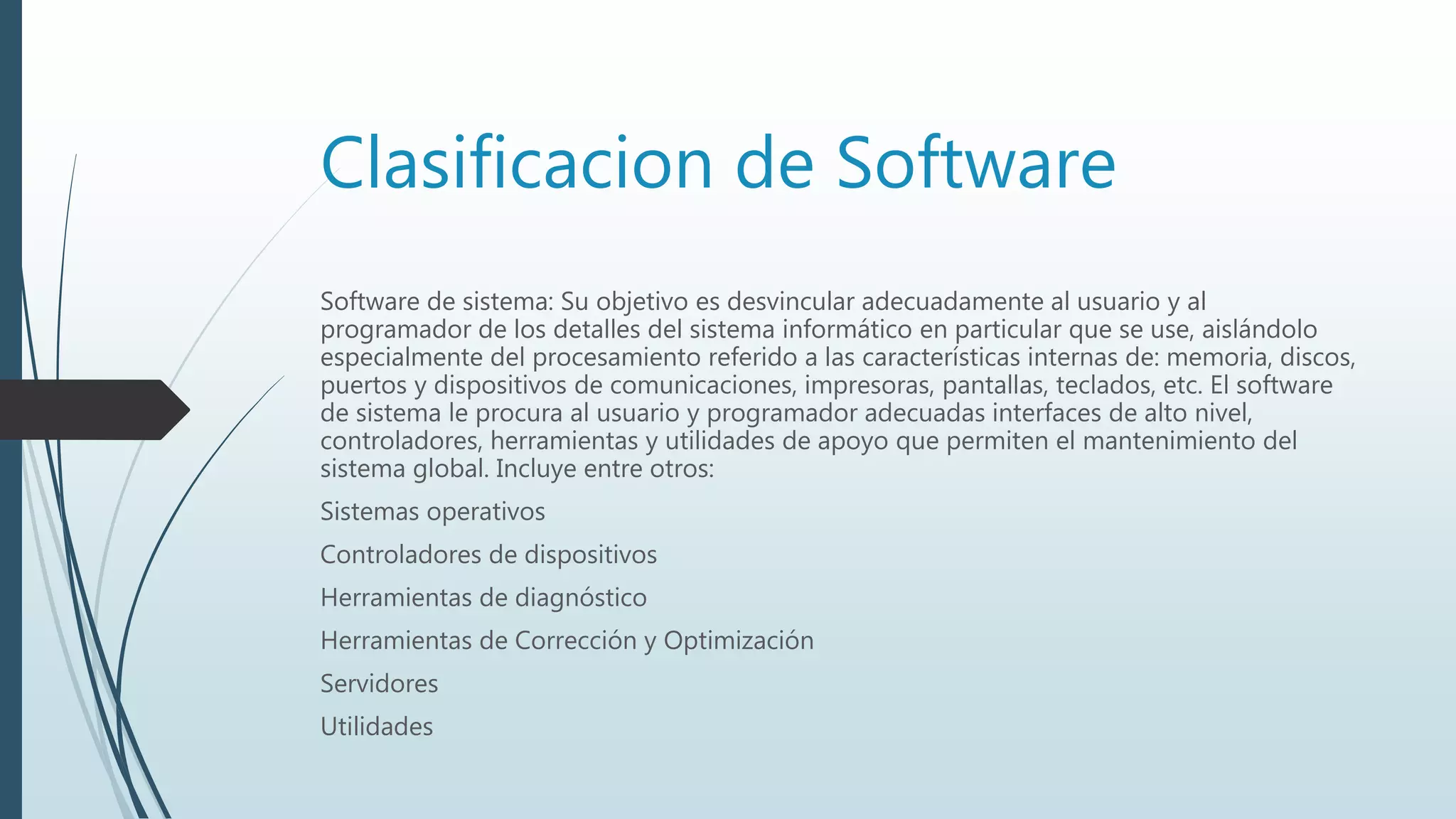Clasificacion de Software
Software de sistema: Su objetivo es desvincular adecuadamente al usuario y al
programador de los detalles del sistema informático en particular que se use, aislándolo
especialmente del procesamiento referido a las características internas de: memoria, discos,
puertos y dispositivos de comunicaciones, impresoras, pantallas, teclados, etc. El software
de sistema le procura al usuario y programador adecuadas interfaces de alto nivel,
controladores, herramientas y utilidades de apoyo que permiten el mantenimiento del
sistema global. Incluye entre otros:
Sistemas operativos
Controladores de dispositivos
Herramientas de diagnóstico
Herramientas de Corrección y Optimización
Servidores
Utilidades
 